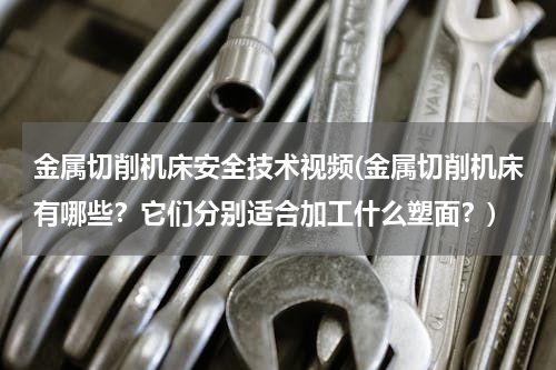 金属切削机床安全技术视频(金属切削机床有哪些？它们分别适合加工什么塑面？)