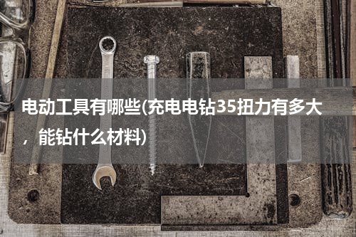 电动工具有哪些(充电电钻35扭力有多大，能钻什么材料)