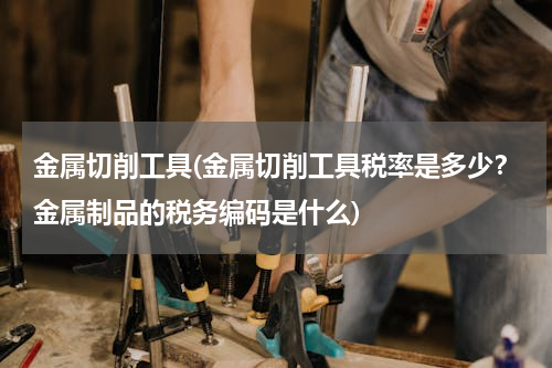 金属切削工具(金属切削工具税率是多少？金属制品的税务编码是什么)