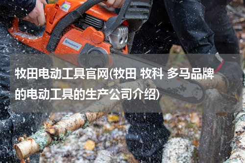 牧田电动工具官网(牧田 牧科 多马品牌的电动工具的生产公司介绍)