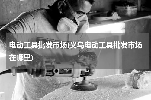 电动工具批发市场(义乌电动工具批发市场在哪里)