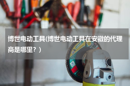 博世电动工具(博世电动工具在安徽的代理商是哪里？)