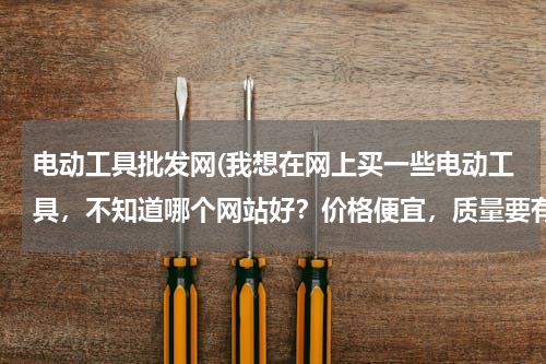 电动工具批发网(我想在网上买一些电动工具，不知道哪个网站好？价格便宜，质量要有保证，并且售后服务一定要好！)