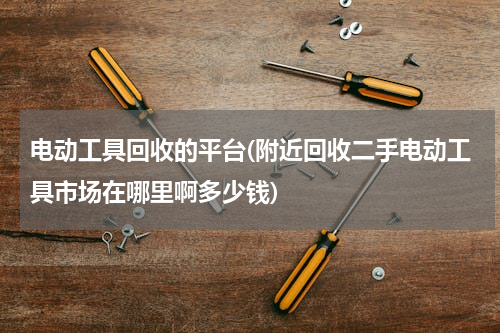 电动工具回收的平台(附近回收二手电动工具市场在哪里啊多少钱)