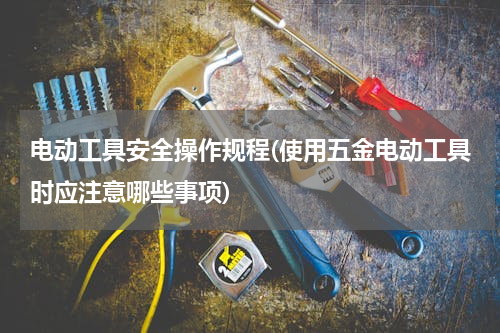 电动工具安全操作规程(使用五金电动工具时应注意哪些事项)