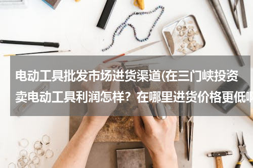电动工具批发市场进货渠道(在三门峡投资卖电动工具利润怎样？在哪里进货价格更低啊？)