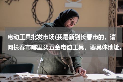 电动工具批发市场(我是新到长春市的，请问长春市哪里买五金电动工具，要具体地址。)