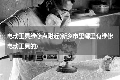 电动工具维修点附近(新乡市里哪里有维修电动工具的)