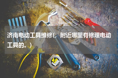 济南电动工具维修(，附近哪里有修理电动工具的。)