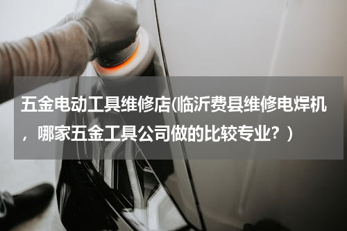 五金电动工具维修店(临沂费县维修电焊机，哪家五金工具公司做的比较专业？)