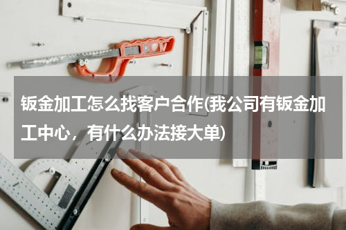 钣金加工怎么找客户合作(我公司有钣金加工中心，有什么办法接大单)
