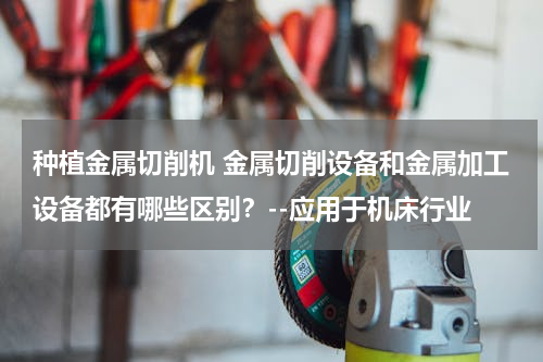 种植金属切削机 金属切削设备和金属加工设备都有哪些区别？--应用于机床行业