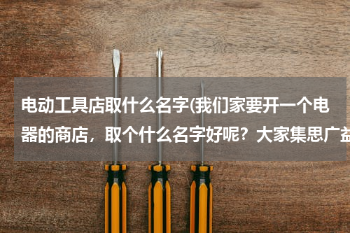 电动工具店取什么名字(我们家要开一个电器的商店，取个什么名字好呢？大家集思广益帮我想下，谢谢)