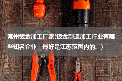 常州钣金加工厂家(钣金制造加工行业有哪些知名企业，最好是江苏范围内的。)