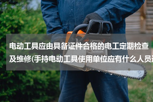 电动工具应由具备证件合格的电工定期检查及维修(手持电动工具使用单位应有什么人员进行定期检查)