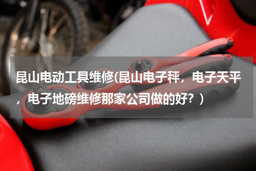 昆山电动工具维修(昆山电子秤，电子天平，电子地磅维修那家公司做的好？)