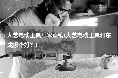 大艺电动工具厂家直销(大艺电动工具和东成哪个好？)