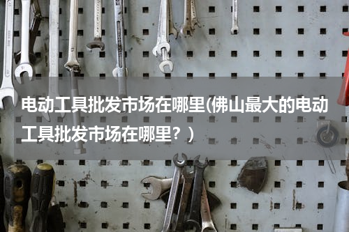 电动工具批发市场在哪里(佛山最大的电动工具批发市场在哪里？)