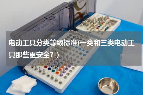 电动工具分类等级标准(一类和三类电动工具那些更安全？)