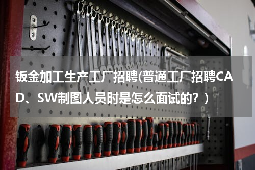 钣金加工生产工厂招聘(普通工厂招聘CAD、SW制图人员时是怎么面试的？)