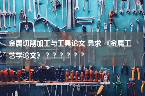 金属切削加工与工具论文 急求 《金属工艺学论文》 ？？？？？？