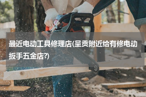 最近电动工具修理店(呈贡附近给有修电动扳手五金店?)