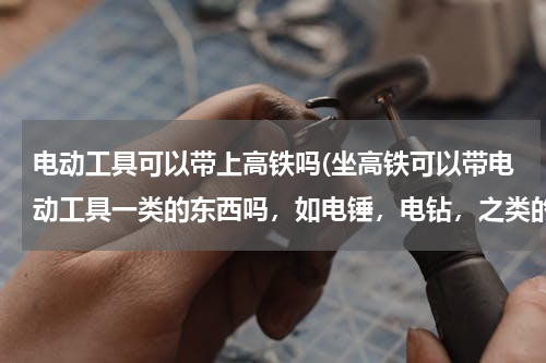 电动工具可以带上高铁吗(坐高铁可以带电动工具一类的东西吗，如电锤，电钻，之类的东西？)