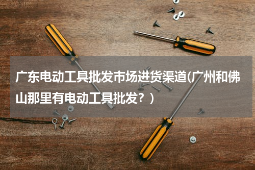 广东电动工具批发市场进货渠道(广州和佛山那里有电动工具批发？)