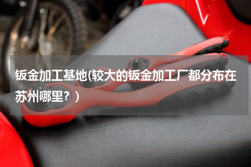 钣金加工基地(较大的钣金加工厂都分布在苏州哪里？)