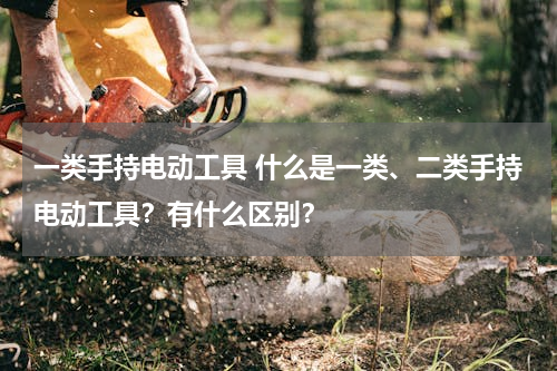 一类手持电动工具 什么是一类、二类手持电动工具？有什么区别？