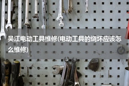 吴江电动工具维修(电动工具的烧坏应该怎么维修)