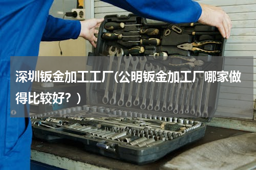 深圳钣金加工工厂(公明钣金加工厂哪家做得比较好？)