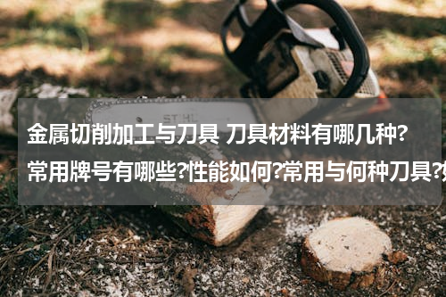 金属切削加工与刀具 刀具材料有哪几种?常用牌号有哪些?性能如何?常用与何种刀具?如何选用?