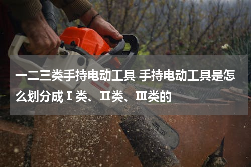 一二三类手持电动工具 手持电动工具是怎么划分成Ⅰ类、Ⅱ类、Ⅲ类的