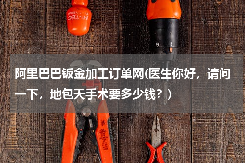 阿里巴巴钣金加工订单网(医生你好，请问一下，地包天手术要多少钱？)