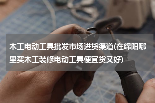 木工电动工具批发市场进货渠道(在绵阳哪里买木工装修电动工具便宜货又好)