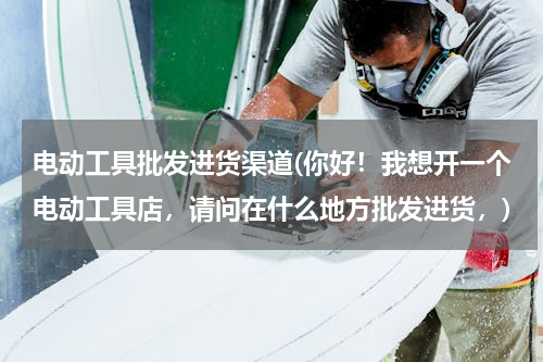电动工具批发进货渠道(你好！我想开一个电动工具店，请问在什么地方批发进货，)