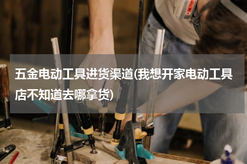 五金电动工具进货渠道(我想开家电动工具店不知道去哪拿货)