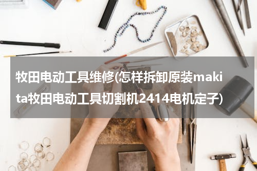 牧田电动工具维修(怎样拆卸原装makita牧田电动工具切割机2414电机定子)