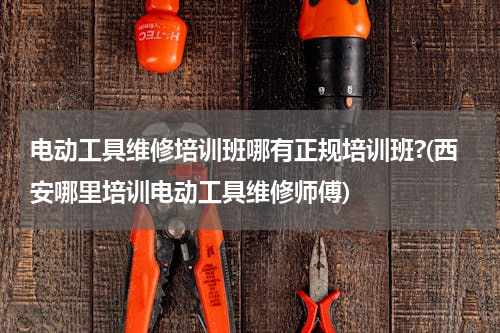 电动工具维修培训班哪有正规培训班?(西安哪里培训电动工具维修师傅)