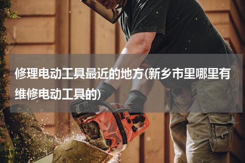 修理电动工具最近的地方(新乡市里哪里有维修电动工具的)