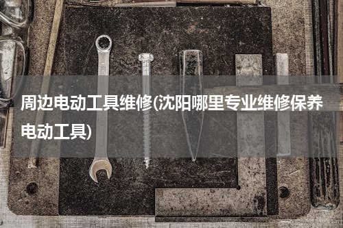 周边电动工具维修(沈阳哪里专业维修保养电动工具)