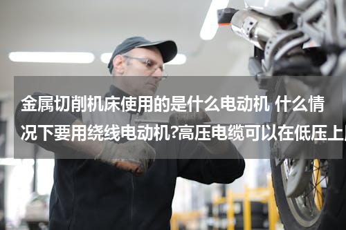 金属切削机床使用的是什么电动机 什么情况下要用绕线电动机?高压电缆可以在低压上用吗？