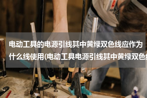 电动工具的电源引线其中黄绿双色线应作为什么线使用(电动工具电源引线其中黄绿双色线应作为什么线使用)