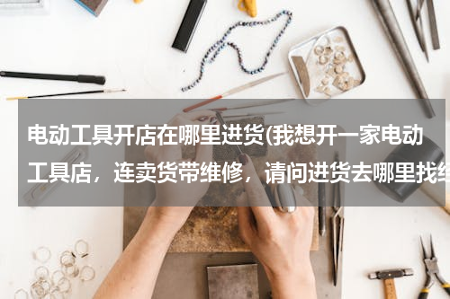 电动工具开店在哪里进货(我想开一家电动工具店，连卖货带维修，请问进货去哪里找经销商啊？还有一般经销商能帮助铺货吗？)