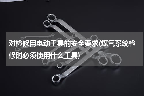 对检修用电动工具的安全要求(煤气系统检修时必须使用什么工具)