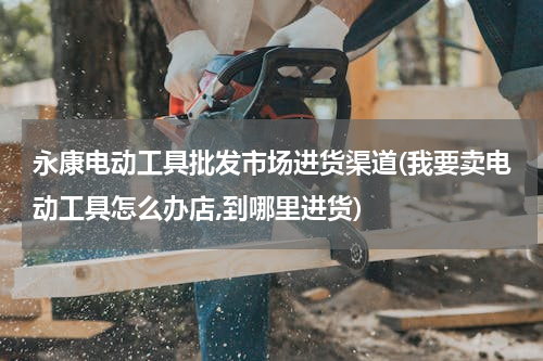 永康电动工具批发市场进货渠道(我要卖电动工具怎么办店,到哪里进货)