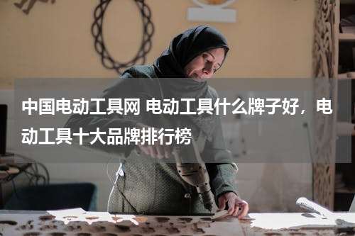 中国电动工具网 电动工具什么牌子好，电动工具十大品牌排行榜