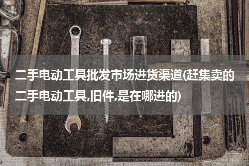 二手电动工具批发市场进货渠道(赶集卖的二手电动工具,旧件,是在哪进的)