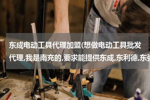 东成电动工具代理加盟(想做电动工具批发代理,我是南充的,要求能提供东成,东利德,东强等各价位产品,要求四川范围内的公司或代理.)
